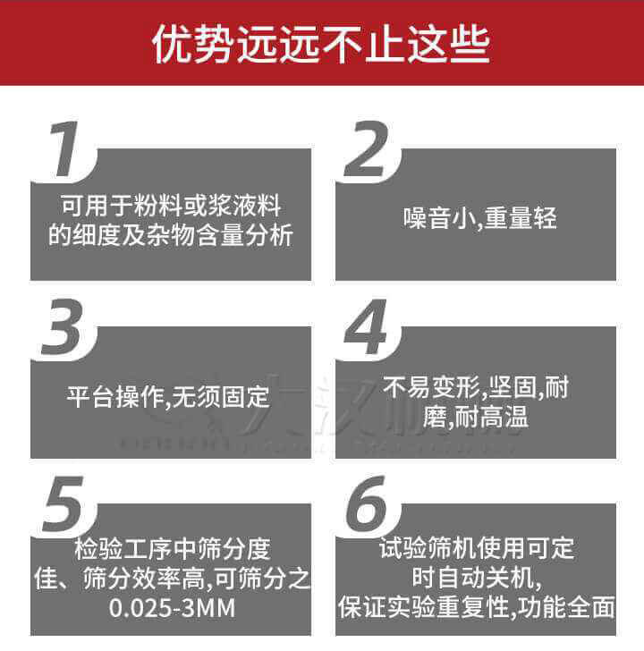 試驗篩優(yōu)勢：1，可用于粉料或漿液料的細(xì)度及雜物含量分析。2，噪音小，重量輕。3，平臺操作，無須固定。4，不易變形，堅固，耐磨，耐高溫。5，檢驗工序中篩分度佳，篩分效率高，可篩分之0.025-3MM6，試驗篩機(jī)使用可定時自動關(guān)機(jī)保證實驗重復(fù)性，功能全面。