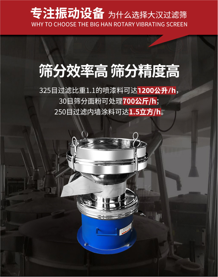 大漢過濾篩篩分效率高,精度高;325目過濾比重1:1的噴油漆可達1200公升/時;30目篩粉面粉可處理700公斤/時;250目過濾內墻涂料可達1.5立方/h;過濾篩廠家直銷價格便宜。過濾篩適用物料：粘液粉末都可以使用具體產品如下：奶制品，油漆，泥漿，淀粉，果汁等。